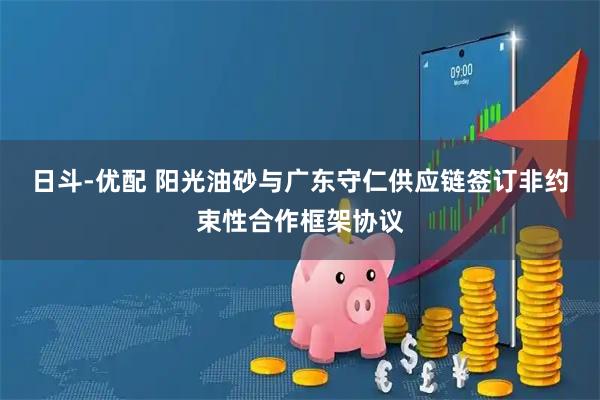 日斗-优配 阳光油砂与广东守仁供应链签订非约束性合作框架协议