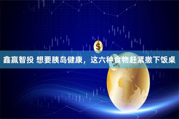 鑫赢智投 想要胰岛健康，这六种食物赶紧撤下饭桌